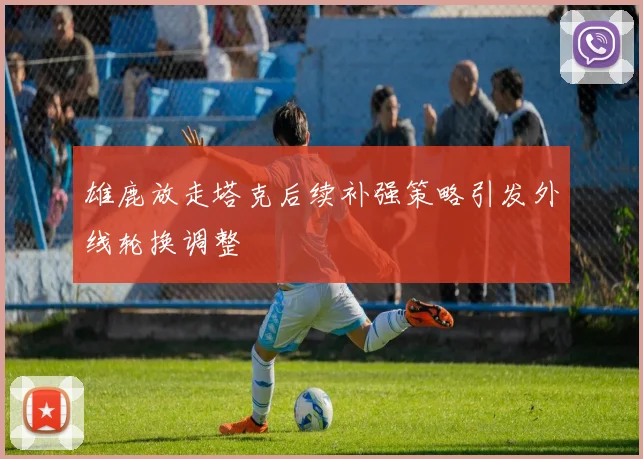 雄鹿放走塔克后续补强策略引发外线轮换调整