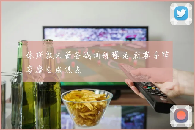 休斯敦火箭备战训练曝光 新赛季阵容磨合成焦点