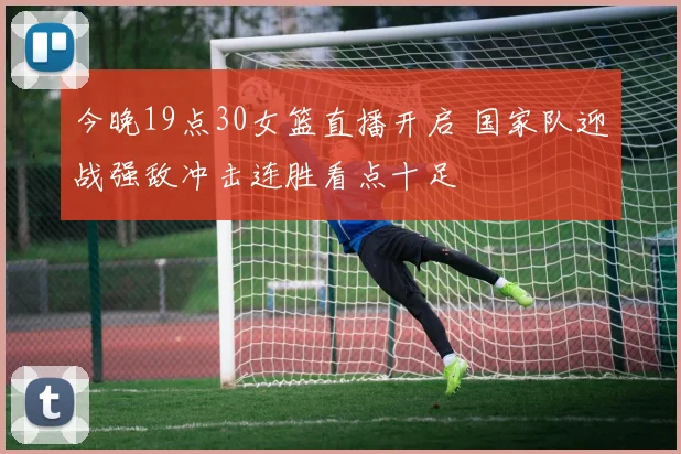 今晚19点30女篮直播开启 国家队迎战强敌冲击连胜看点十足
