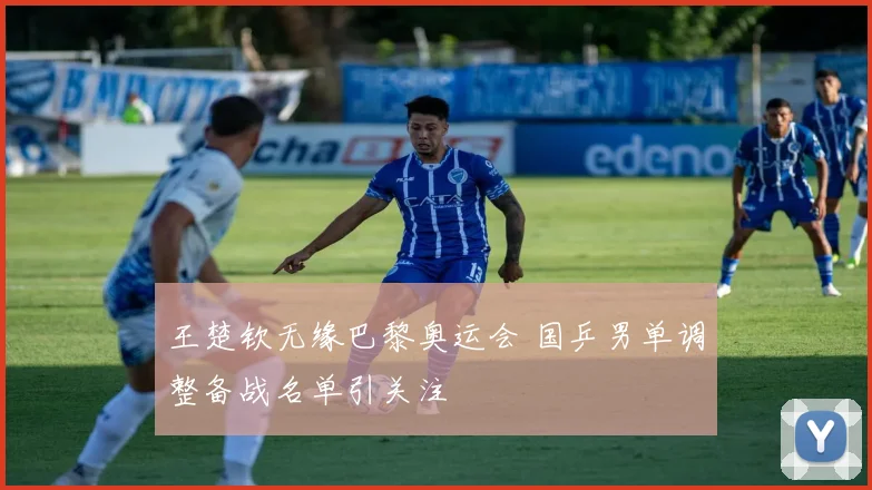 王楚钦无缘巴黎奥运会 国乒男单调整备战名单引关注