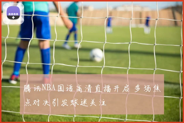 腾讯NBA国语高清直播开启 多场焦点对决引发球迷关注