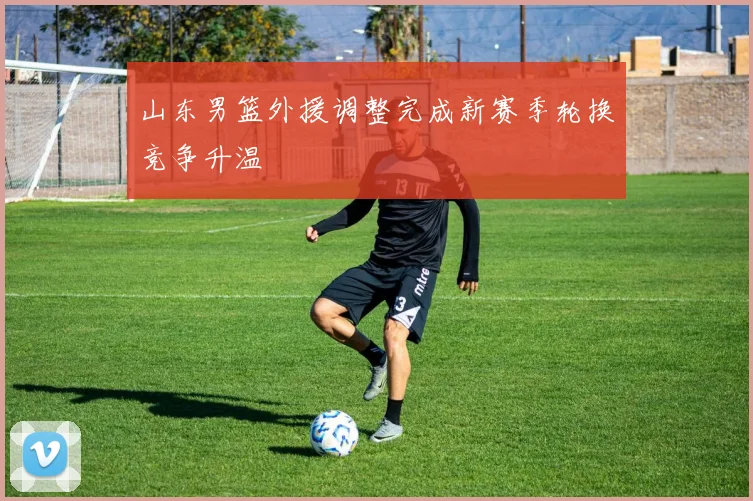 山东男篮外援调整完成新赛季轮换竞争升温