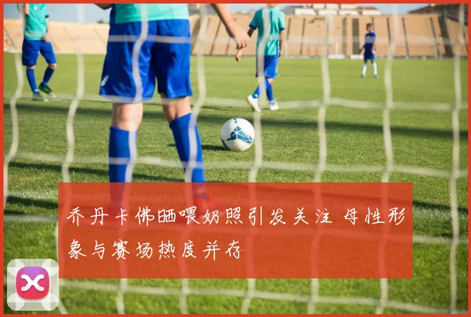 乔丹卡佛晒喂奶照引发关注 母性形象与赛场热度并存
