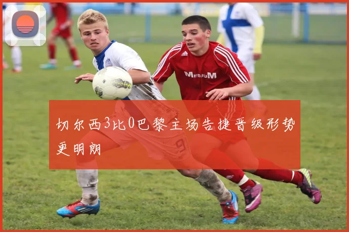 切尔西3比0巴黎主场告捷晋级形势更明朗