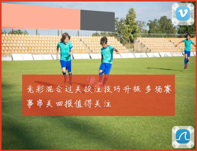 竞彩混合过关投注技巧升级 多场赛事串关回报值得关注