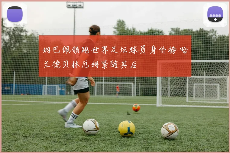 姆巴佩领跑世界足坛球员身价榜 哈兰德贝林厄姆紧随其后