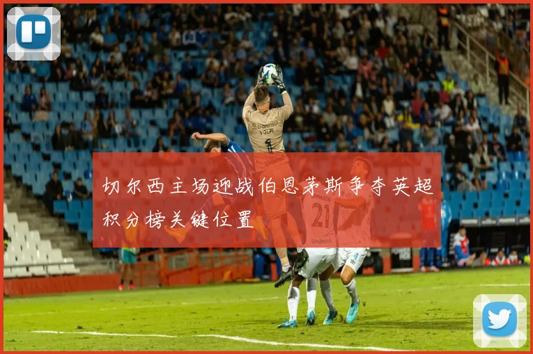 切尔西主场迎战伯恩茅斯争夺英超积分榜关键位置