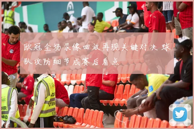 欧冠全场录像回放再现关键对决 球队攻防细节成赛后看点
