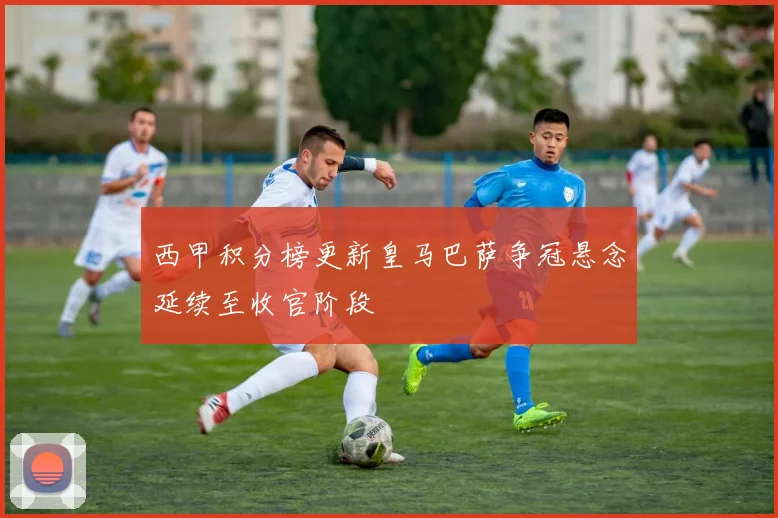 西甲积分榜更新皇马巴萨争冠悬念延续至收官阶段