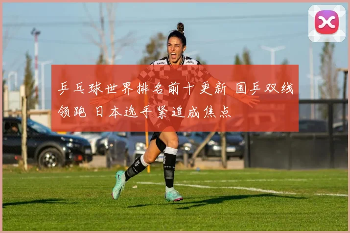 乒乓球世界排名前十更新 国乒双线领跑 日本选手紧追成焦点