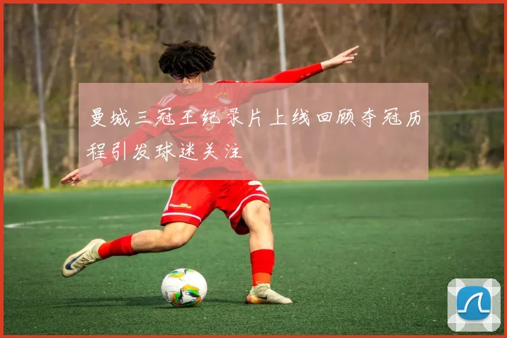 曼城三冠王纪录片上线回顾夺冠历程引发球迷关注