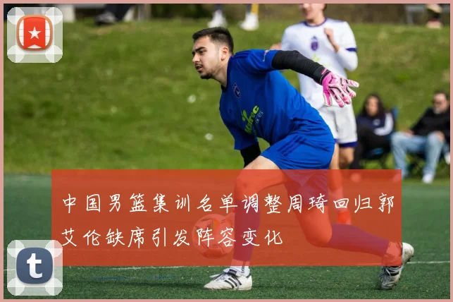 中国男篮集训名单调整周琦回归郭艾伦缺席引发阵容变化