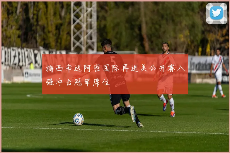 梅西率迈阿密国际再进美公开赛八强冲击冠军席位
