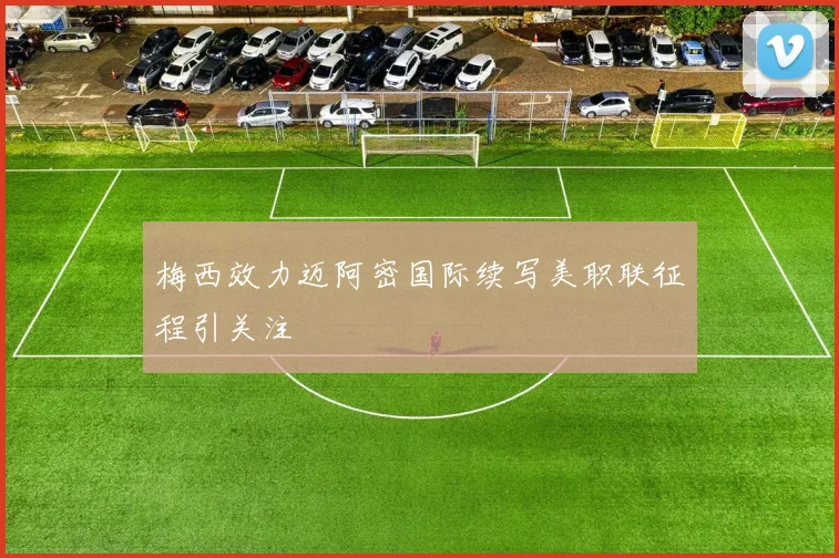 梅西效力迈阿密国际续写美职联征程引关注