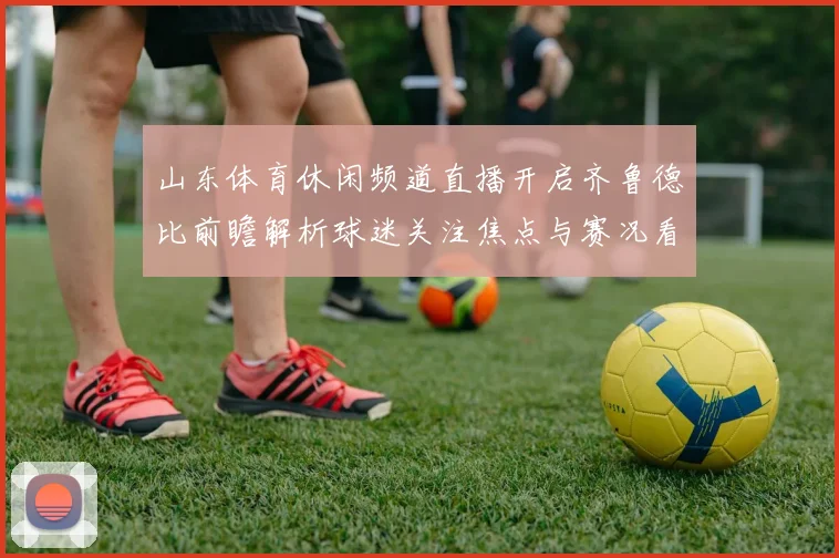 山东体育休闲频道直播开启齐鲁德比前瞻解析球迷关注焦点与赛况看点