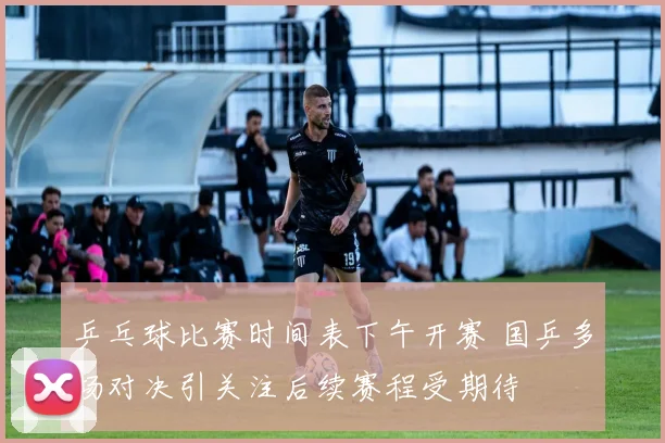 乒乓球比赛时间表下午开赛 国乒多场对决引关注后续赛程受期待