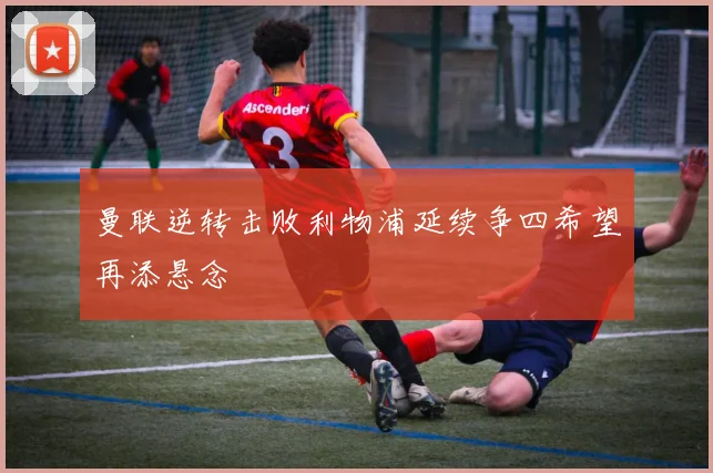 曼联逆转击败利物浦延续争四希望再添悬念