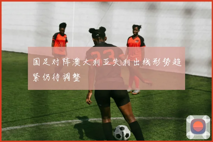 国足对阵澳大利亚失利出线形势趋紧仍待调整