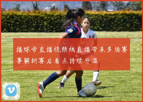 播球帝直播视频线直播带来多场赛事解析赛后看点持续升温
