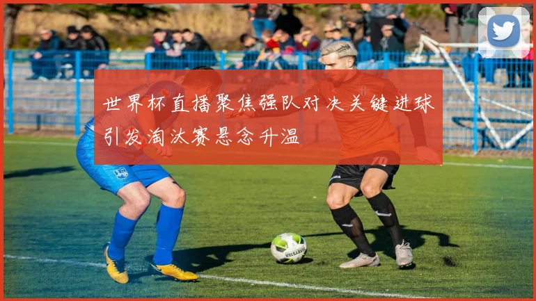 世界杯直播聚焦强队对决关键进球引发淘汰赛悬念升温