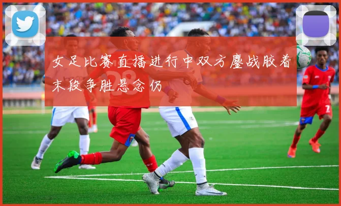 女足比赛直播进行中双方鏖战胶着末段争胜悬念仍