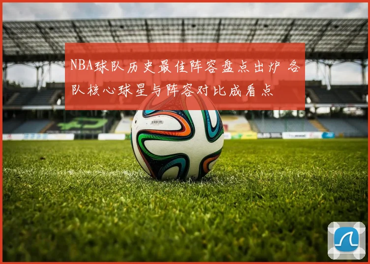 NBA球队历史最佳阵容盘点出炉 各队核心球星与阵容对比成看点