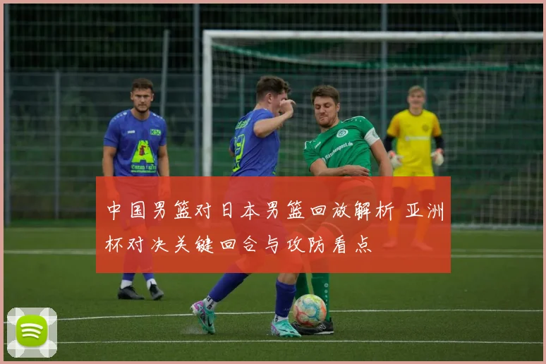 中国男篮对日本男篮回放解析 亚洲杯对决关键回合与攻防看点