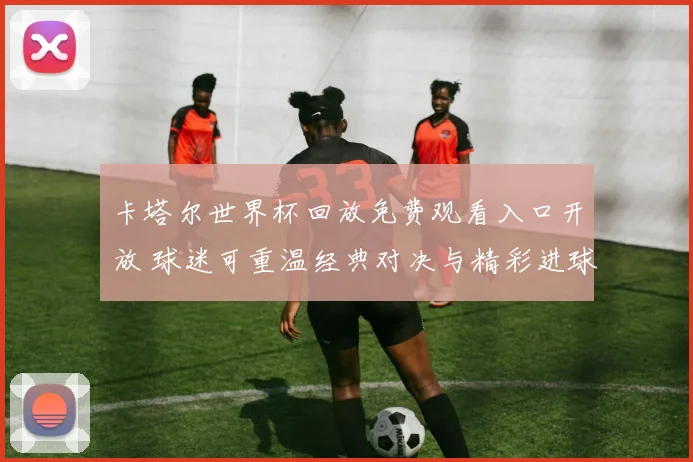 卡塔尔世界杯回放免费观看入口开放 球迷可重温经典对决与精彩进球