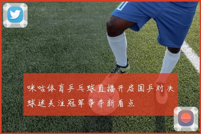 咪咕体育乒乓球直播开启国乒对决球迷关注冠军争夺新看点