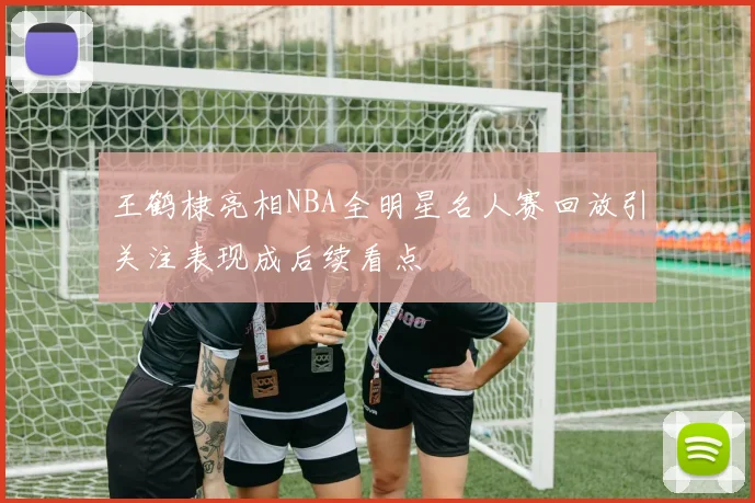 王鹤棣亮相NBA全明星名人赛回放引关注表现成后续看点