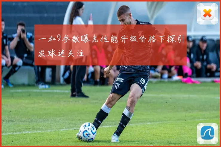 一加9参数曝光性能升级价格下探引发球迷关注