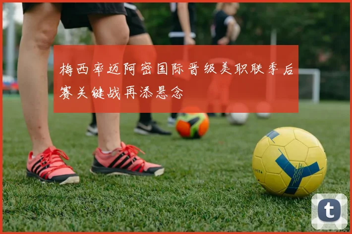 梅西率迈阿密国际晋级美职联季后赛关键战再添悬念