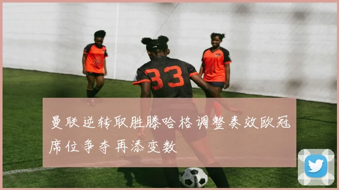 曼联逆转取胜滕哈格调整奏效欧冠席位争夺再添变数