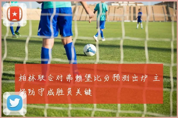 柏林联合对弗赖堡比分预测出炉 主场防守成胜负关键