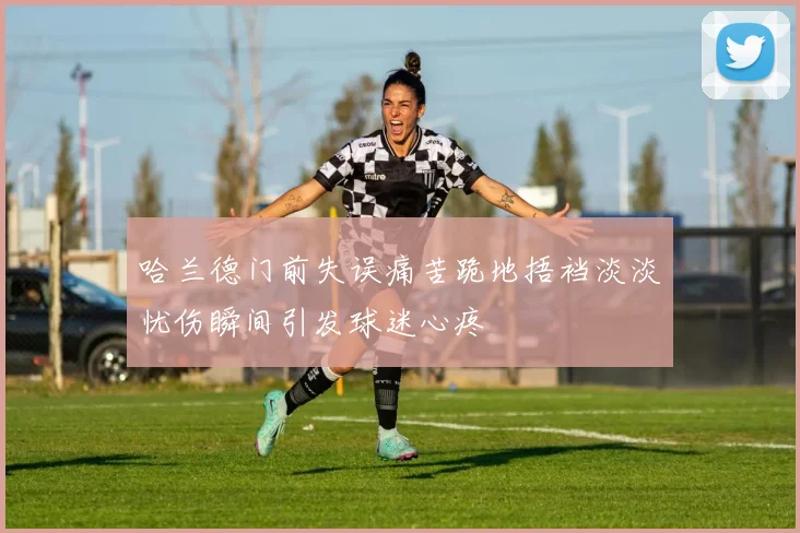 哈兰德门前失误痛苦跪地捂裆淡淡忧伤瞬间引发球迷心疼