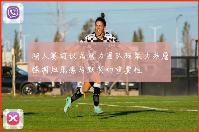 湖人赛前仪式助力团队凝聚力老詹强调归属感与默契的重要性