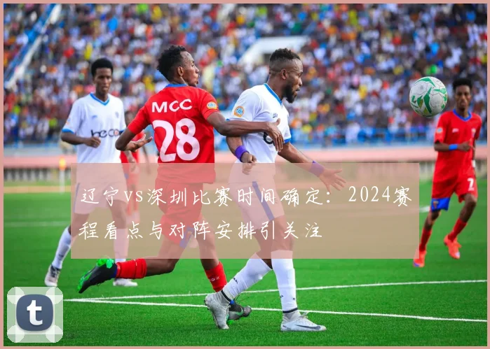 辽宁vs深圳比赛时间确定：2024赛程看点与对阵安排引关注